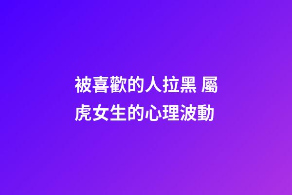 被喜歡的人拉黑 屬虎女生的心理波動